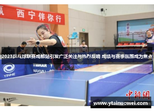 2023乒乓球联赛成都站引发广泛关注与热烈反响 成绩与赛事氛围成为焦点