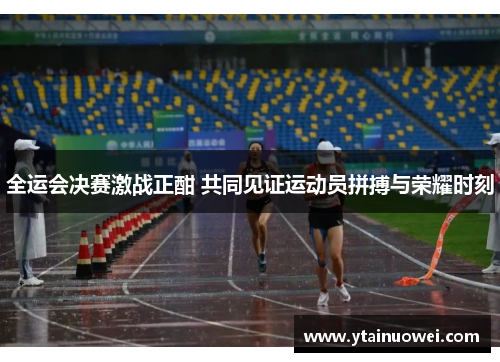 全运会决赛激战正酣 共同见证运动员拼搏与荣耀时刻