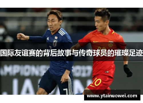 国际友谊赛的背后故事与传奇球员的璀璨足迹