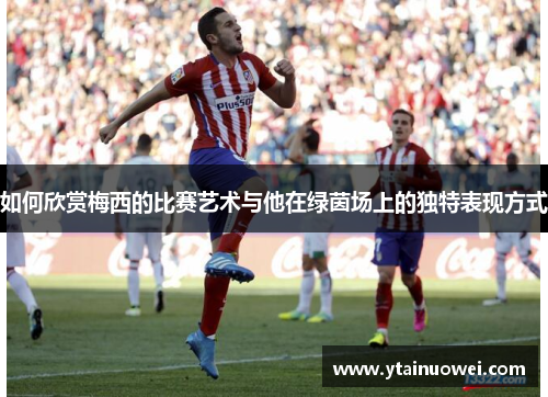 如何欣赏梅西的比赛艺术与他在绿茵场上的独特表现方式