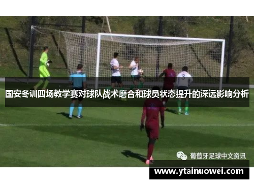 国安冬训四场教学赛对球队战术磨合和球员状态提升的深远影响分析