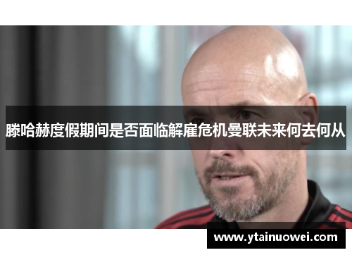 滕哈赫度假期间是否面临解雇危机曼联未来何去何从
