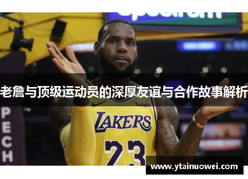 老詹与顶级运动员的深厚友谊与合作故事解析
