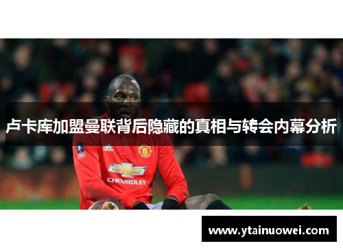 卢卡库加盟曼联背后隐藏的真相与转会内幕分析